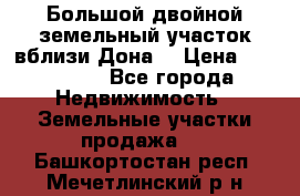  Большой двойной земельный участок вблизи Дона. › Цена ­ 760 000 - Все города Недвижимость » Земельные участки продажа   . Башкортостан респ.,Мечетлинский р-н